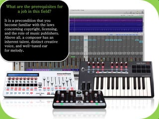 What are the prerequisites for
a job in this field?
It is a precondition that you
become familiar with the laws
concerning copyright, licensing,
and the role of music publishers.
Above all, a composer has an
inherent talent, distinct creative
voice, and well-tuned ear
for melody.
 