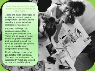From your perspective, what
are the challenges working in
this field?
There are many challenges to
writing an original musical
composition. The first one is
creating a great melody or
melodies for each piece.
Another challenge is to
compose a piece that is
beyond your comfort zone.
There are so many styles of
music by great composers
that are inspiring and you
have to consider the myriad
of ways to make your
composition interesting.
Final challenge is not to be
predictable with the music.
You want the audience to be
surprised by what key is used
or how you end the piece.
 