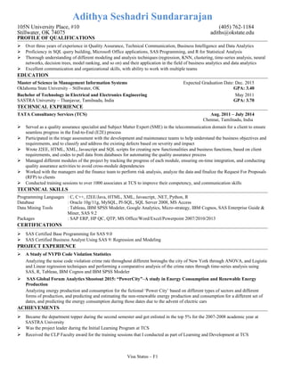 Adithya Seshadri Sundararajan
105N University Place, #10 (405) 762-1184
Stillwater, OK 74075 adiths@okstate.edu
PROFILE OF QUALIFICATIONS
 Over three years of experience in Quality Assurance, Technical Communication, Business Intelligence and Data Analytics
 Proficiency in SQL query building, Microsoft Office applications, SAS Programming, and R for Statistical Analysis
 Thorough understanding of different modeling and analysis techniques (regression, KNN, clustering, time-series analysis, neural
networks, decision trees, model ranking, and so on) and their application in the field of business analytics and data analytics
 Excellent communication and organizational skills, with ability to work with multiple teams
EDUCATION
Master of Science in Management Information Systems Expected Graduation Date: Dec. 2015
Oklahoma State University – Stillwater, OK GPA: 3.40
Bachelor of Technology in Electrical and Electronics Engineering May 2011
SASTRA University – Thanjavur, Tamilnadu, India GPA: 3.70
TECHNICAL EXPERIENCE
TATA Consultancy Services (TCS) Aug. 2011 – July 2014
Chennai, Tamilnadu, India
 Served as a quality assurance specialist and Subject Matter Expert (SME) in the telecommunication domain for a client to ensure
seamless progress in the End-to-End (E2E) process
 Participated in the triage assessment with the development and maintenance teams to help understand the business objectives and
requirements, and to classify and address the existing defects based on severity and impact
 Wrote J2EE, HTML, XML, Javascript and SQL scripts for creating new functionalities and business functions, based on client
requirements, and codes to pull data from databases for automating the quality assurance process
 Managed different modules of the project by tracking the progress of each module, ensuring on-time integration, and conducting
quality assurance activities to avoid cross-module dependencies
 Worked with the managers and the finance team to perform risk analysis, analyze the data and finalize the Request For Proposals
(RFP) to clients
 Conducted training sessions to over 1000 associates at TCS to improve their competency, and communication skills
TECHNICAL SKILLS
Programming Languages : C, C++, J2EE/Java, HTML, XML, Javascript, .NET, Python, R
Database : Oracle 10g/11g, MySQL, Pl-SQL, SQL Server 2008, MS Access
Data Mining Tools : Tableau, IBM SPSS Modeler, Google Analytics, Micro-strategy, IBM Cognos, SAS Enterprise Guide &
Miner, SAS 9.2
Packages : SAP ERP, HP QC, QTP, MS Office/Word/Excel/Powerpoint 2007/2010/2013
CERTIFICATIONS
 SAS Certified Base Programming for SAS 9.0
 SAS Certified Business Analyst Using SAS 9: Regression and Modeling
PROJECT EXPERIENCE
 A Study of NYPD Code Violation Statistics
Analyzing the noise code violation crime rate throughout different boroughs the city of New York through ANOVA, and Logistic
and Linear regression techniques and performing a comparative analysis of the crime rates through time-series analysis using
SAS, R, Tableau, IBM Cognos and IBM SPSS Modeler
 SAS Global Forum Analytics Shootout 2015: “PowerCity”–A study in Energy Consumption and Renewable Energy
Production
Analyzing energy production and consumption for the fictional ‘Power City’ based on different types of sectors and different
forms of production, and predicting and estimating the non-renewable energy production and consumption for a different set of
dates, and predicting the energy consumption during those dates due to the advent of electric cars
ACHIEVEMENTS
 Became the department topper during the second semester and got enlisted in the top 5% for the 2007-2008 academic year at
SASTRA University
 Was the project leader during the Initial Learning Program at TCS
 Received the CLP Faculty award for the training sessions that I conducted as part of Learning and Development at TCS
Visa Status – F1
 