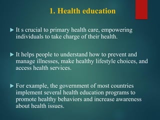 1. Health education
 It s crucial to primary health care, empowering
individuals to take charge of their health.
 It helps people to understand how to prevent and
manage illnesses, make healthy lifestyle choices, and
access health services.
 For example, the government of most countries
implement several health education programs to
promote healthy behaviors and increase awareness
about health issues.
 