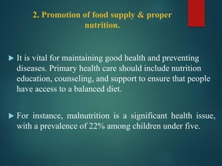 2. Promotion of food supply & proper
nutrition.
 It is vital for maintaining good health and preventing
diseases. Primary health care should include nutrition
education, counseling, and support to ensure that people
have access to a balanced diet.
 For instance, malnutrition is a significant health issue,
with a prevalence of 22% among children under five.
 