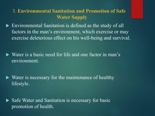 3. Environmental Sanitation and Promotion of Safe
Water Supply
 Environmental Sanitation is defined as the study of all
factors in the man’s environment, which exercise or may
exercise deleterious effect on his well-being and survival.
 Water is a basic need for life and one factor in man’s
environment.
 Water is necessary for the maintenance of healthy
lifestyle.
 Safe Water and Sanitation is necessary for basic
promotion of health.
 