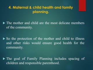 4. Maternal & child health and family
planning.
 The mother and child are the most delicate members
of the community.
 So the protection of the mother and child to illness
and other risks would ensure good health for the
community.
 The goal of Family Planning includes spacing of
children and responsible parenthood.
 