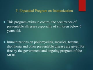 5. Expanded Program on Immunization.
 This program exists to control the occurrence of
preventable illnesses especially of children below 6
years old.
 Immunizations on poliomyelitis, measles, tetanus,
diphtheria and other preventable disease are given for
free by the government and ongoing program of the
MOH
 