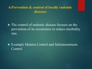 6.Prevention & control of locally endemic
diseases
 The control of endemic disease focuses on the
prevention of its occurrence to reduce morbidity
rate.
 Example Malaria Control and Schistosomiasis
Control
 