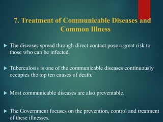 7. Treatment of Communicable Diseases and
Common Illness
 The diseases spread through direct contact pose a great risk to
those who can be infected.
 Tuberculosis is one of the communicable diseases continuously
occupies the top ten causes of death.
 Most communicable diseases are also preventable.
 The Government focuses on the prevention, control and treatment
of these illnesses.
 
