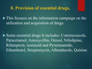 8. Provision of essential drugs.
 This focuses on the information campaign on the
utilization and acquisition of drugs.
 Some essential drugs It includes: Cotrimoxazole,
Paracetamol, Amoxycillin, Oresol, Nifedipine,
Rifampicin, isoniazid and Pyrazinamide,
Ethambutol, Streptomycin, Albendazole, Quinine
 