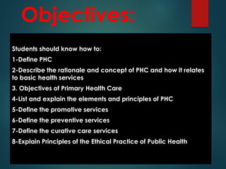 Objectives:
Students should know how to:
1-Define PHC
2-Describe the rationale and concept of PHC and how it relates
to basic health services
3. Objectives of Primary Health Care
4-List and explain the elements and principles of PHC
5-Define the promotive services
6-Define the preventive services
7-Define the curative care services
8-Explain Principles of the Ethical Practice of Public Health
 