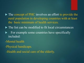  The concept of PHC involves an effort to provide the
rural population in developing countries with at least
the basic minimum of health services.
 The list can be modified to fit local circumstances
 For example some countries have specifically
included:
-Mental health
-Physical handicaps.
-Health and social care of the elderly.
 