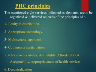 PHC principles
The mentioned eight services indicated as elements, are to be
organized & delivered on basis of the principles of :-
1- Equity in distribution.
2- Appropriate technology.
3- Multisectoral approach.
4- Community participation.
5. 4 A’s = Accessibility, Availability, Affordability &
Acceptability, Appropriateness of health services.
6. Decentralization
 