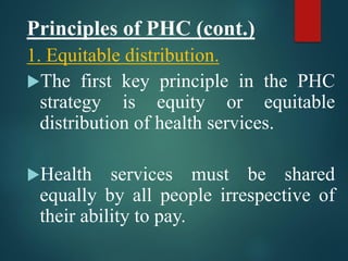 Principles of PHC (cont.)
1. Equitable distribution.
The first key principle in the PHC
strategy is equity or equitable
distribution of health services.
Health services must be shared
equally by all people irrespective of
their ability to pay.
 