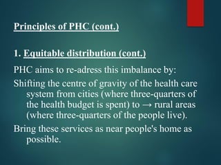 Principles of PHC (cont.)
1. Equitable distribution (cont.)
PHC aims to re-adress this imbalance by:
Shifting the centre of gravity of the health care
system from cities (where three-quarters of
the health budget is spent) to → rural areas
(where three-quarters of the people live).
Bring these services as near people's home as
possible.
 
