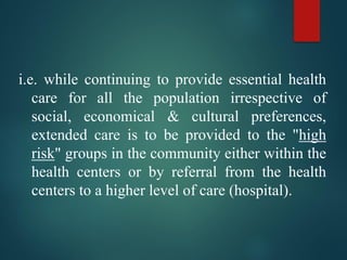 i.e. while continuing to provide essential health
care for all the population irrespective of
social, economical & cultural preferences,
extended care is to be provided to the "high
risk" groups in the community either within the
health centers or by referral from the health
centers to a higher level of care (hospital).
 