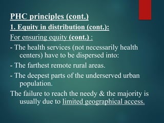 PHC principles (cont.)
1. Equity in distribution (cont.):
For ensuring equity (cont.) :
- The health services (not necessarily health
centers) have to be dispersed into:
- The farthest remote rural areas.
- The deepest parts of the underserved urban
population.
The failure to reach the needy & the majority is
usually due to limited geographical access.
 