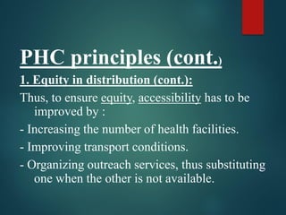 PHC principles (cont.)
1. Equity in distribution (cont.):
Thus, to ensure equity, accessibility has to be
improved by :
- Increasing the number of health facilities.
- Improving transport conditions.
- Organizing outreach services, thus substituting
one when the other is not available.
 