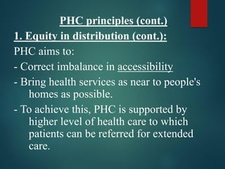 PHC principles (cont.)
1. Equity in distribution (cont.):
PHC aims to:
- Correct imbalance in accessibility
- Bring health services as near to people's
homes as possible.
- To achieve this, PHC is supported by
higher level of health care to which
patients can be referred for extended
care.
 