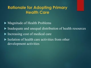 Rationale for Adopting Primary
Health Care
 Magnitude of Health Problems
 Inadequate and unequal distribution of health resources
 Increasing cost of medical care
 Isolation of health care activities from other
development activities
 