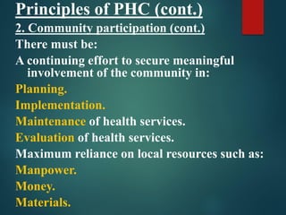 Principles of PHC (cont.)
2. Community participation (cont.)
There must be:
A continuing effort to secure meaningful
involvement of the community in:
Planning.
Implementation.
Maintenance of health services.
Evaluation of health services.
Maximum reliance on local resources such as:
Manpower.
Money.
Materials.
 