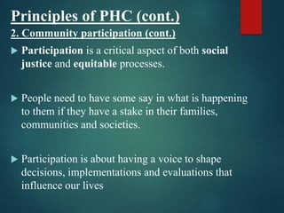 Principles of PHC (cont.)
2. Community participation (cont.)
 Participation is a critical aspect of both social
justice and equitable processes.
 People need to have some say in what is happening
to them if they have a stake in their families,
communities and societies.
 Participation is about having a voice to shape
decisions, implementations and evaluations that
influence our lives
 