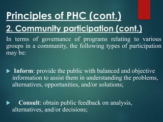 Principles of PHC (cont.)
2. Community participation (cont.)
In terms of governance of programs relating to various
groups in a community, the following types of participation
may be:
 Inform: provide the public with balanced and objective
information to assist them in understanding the problems,
alternatives, opportunities, and/or solutions;
 Consult: obtain public feedback on analysis,
alternatives, and/or decisions;
 