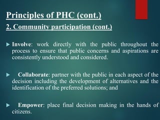 Principles of PHC (cont.)
2. Community participation (cont.)
 Involve: work directly with the public throughout the
process to ensure that public concerns and aspirations are
consistently understood and considered.
 Collaborate: partner with the public in each aspect of the
decision including the development of alternatives and the
identification of the preferred solutions; and
 Empower: place final decision making in the hands of
citizens.
 