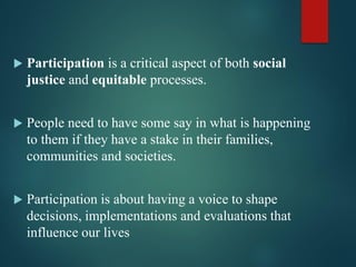  Participation is a critical aspect of both social
justice and equitable processes.
 People need to have some say in what is happening
to them if they have a stake in their families,
communities and societies.
 Participation is about having a voice to shape
decisions, implementations and evaluations that
influence our lives
 