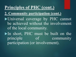 Principles of PHC (cont.)
2. Community participation (cont.)
Universal coverage by PHC cannot
be achieved without the involvement
of the local community.
In short, PHC must be built on the
principle of community
participation (or involvement).
 