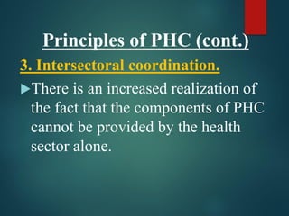 Principles of PHC (cont.)
3. Intersectoral coordination.
There is an increased realization of
the fact that the components of PHC
cannot be provided by the health
sector alone.
 