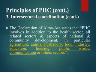 Principles of PHC (cont.)
3. Intersectoral coordination (cont.)
 The Declaration of Alma-Ata states that “PHC
involves in addition to the health sector, all
related sectors & aspects of national &
community development, in particular
agriculture, animal husbandry, food, industry,
education, housing, public works,
communication & others sectors“.
 