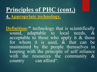 Principles of PHC (cont.)
4. Appropriate technology.
Definition:" technology that is scientifically
sound, adaptable to local needs, &
acceptable to those who apply it & those
for whom it is used, & that can be
maintained by the people themselves in
keeping with the principle of self reliance
with the resources the community &
country can afford“.
 