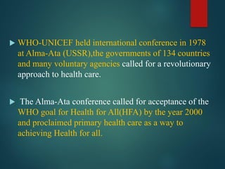  WHO-UNICEF held international conference in 1978
at Alma-Ata (USSR),the governments of 134 countries
and many voluntary agencies called for a revolutionary
approach to health care.
 The Alma-Ata conference called for acceptance of the
WHO goal for Health for All(HFA) by the year 2000
and proclaimed primary health care as a way to
achieving Health for all.
 