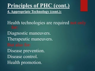 Principles of PHC (cont.)
4. Appropriate Technology (cont.):
Health technologies are required not only
for:
Diagnostic maneuvers.
Therapeutic maneuvers.
But also for:
Disease prevention.
Disease control.
Health promotion.
 