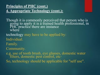 Principles of PHC (cont.)
4. Appropriate Technology (cont.):
Though it is commonly perceived that person who is
going to apply it is a trained health professional, in
PHC practice there are instance
where
technology may have to be applied by:
Individual.
Family.
Community.
e.g. use of tooth brush, eye glasses, domestic water
filters, domestic pest control, etc·
So, technology should be applicable for "self use".
 