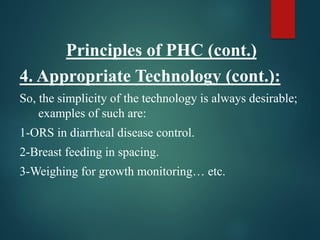 Principles of PHC (cont.)
4. Appropriate Technology (cont.):
So, the simplicity of the technology is always desirable;
examples of such are:
1-ORS in diarrheal disease control.
2-Breast feeding in spacing.
3-Weighing for growth monitoring… etc.
 