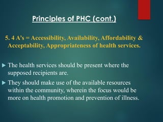 Principles of PHC (cont.)
5. 4 A’s = Accessibility, Availability, Affordability &
Acceptability, Appropriateness of health services.
 The health services should be present where the
supposed recipients are.
 They should make use of the available resources
within the community, wherein the focus would be
more on health promotion and prevention of illness.
 