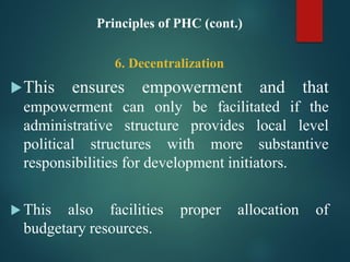 Principles of PHC (cont.)
6. Decentralization
This ensures empowerment and that
empowerment can only be facilitated if the
administrative structure provides local level
political structures with more substantive
responsibilities for development initiators.
 This also facilities proper allocation of
budgetary resources.
 