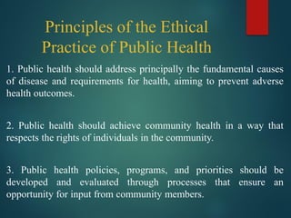 Principles of the Ethical
Practice of Public Health
1. Public health should address principally the fundamental causes
of disease and requirements for health, aiming to prevent adverse
health outcomes.
2. Public health should achieve community health in a way that
respects the rights of individuals in the community.
3. Public health policies, programs, and priorities should be
developed and evaluated through processes that ensure an
opportunity for input from community members.
 