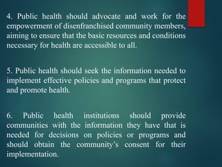 4. Public health should advocate and work for the
empowerment of disenfranchised community members,
aiming to ensure that the basic resources and conditions
necessary for health are accessible to all.
5. Public health should seek the information needed to
implement effective policies and programs that protect
and promote health.
6. Public health institutions should provide
communities with the information they have that is
needed for decisions on policies or programs and
should obtain the community’s consent for their
implementation.
 