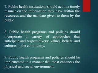 7. Public health institutions should act in a timely
manner on the information they have within the
resources and the mandate given to them by the
public.
8. Public health programs and policies should
incorporate a variety of approaches that
anticipate and respect diverse values, beliefs, and
cultures in the community.
9. Public health programs and policies should be
implemented in a manner that most enhances the
physical and social environment.
 