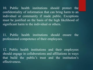10. Public health institutions should protect the
confidentiality of information that can bring harm to an
individual or community if made public. Exceptions
must be justified on the basis of the high likelihood of
significant harm to the individual or others.
11. Public health institutions should ensure the
professional competence of their employees.
12. Public health institutions and their employees
should engage in collaborations and affiliations in ways
that build the public’s trust and the institution’s
effectiveness.
 