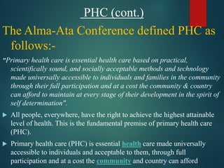 PHC (cont.)
The Alma-Ata Conference defined PHC as
follows:-
"Primary health care is essential health care based on practical,
scientifically sound, and socially acceptable methods and technology
made universally accessible to individuals and families in the community
through their full participation and at a cost the community & country
can afford to maintain at every stage of their development in the spirit of
self determination".
 All people, everywhere, have the right to achieve the highest attainable
level of health. This is the fundamental premise of primary health care
(PHC).
 Primary health care (PHC) is essential health care made universally
accessible to individuals and acceptable to them, through full
participation and at a cost the community and country can afford
 