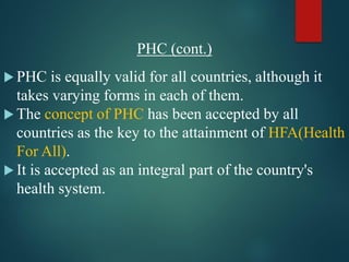 PHC (cont.)
 PHC is equally valid for all countries, although it
takes varying forms in each of them.
 The concept of PHC has been accepted by all
countries as the key to the attainment of HFA(Health
For All).
 It is accepted as an integral part of the country's
health system.
 