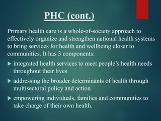 PHC (cont.)
Primary health care is a whole-of-society approach to
effectively organize and strengthen national health systems
to bring services for health and wellbeing closer to
communities. It has 3 components:
 integrated health services to meet people’s health needs
throughout their lives
 addressing the broader determinants of health through
multisectoral policy and action
 empowering individuals, families and communities to
take charge of their own health.
 