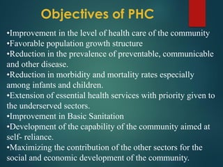 Objectives of PHC
•Improvement in the level of health care of the community
•Favorable population growth structure
•Reduction in the prevalence of preventable, communicable
and other disease.
•Reduction in morbidity and mortality rates especially
among infants and children.
•Extension of essential health services with priority given to
the underserved sectors.
•Improvement in Basic Sanitation
•Development of the capability of the community aimed at
self- reliance.
•Maximizing the contribution of the other sectors for the
social and economic development of the community.
 