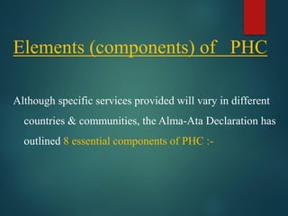 Elements (components) of PHC
Although specific services provided will vary in different
countries & communities, the Alma-Ata Declaration has
outlined 8 essential components of PHC :-
 