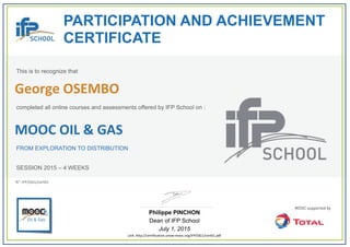 PARTICIPATION AND ACHIEVEMENT
CERTIFICATE
This is to recognize that
completed all online courses and assessments offered by IFP School on :
MOOC OIL & GAS
FROM EXPLORATION TO DISTRIBUTION
SESSION 2015 – 4 WEEKS
Philippe PINCHON
Dean of IFP School
July 1, 2015
Link: http://certification.unow‐mooc.org/IFP/OG1/cert01.pdf
N°: IFP/OG1/cert01
George OSEMBO
 