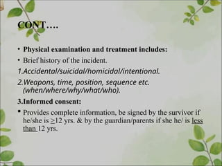 CONT….
• Physical examination and treatment includes:
• Brief history of the incident.
1.Accidental/suicidal/homicidal/intentional.
2.Weapons, time, position, sequence etc.
(when/where/why/what/who).
3.Informed consent:
 Provides complete information, be signed by the survivor if
he/she is >12 yrs. & by the guardian/parents if she he/ is less
than 12 yrs.
 