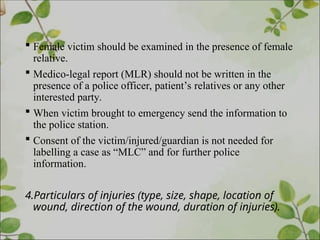  Female victim should be examined in the presence of female
relative.
 Medico-legal report (MLR) should not be written in the
presence of a police officer, patient’s relatives or any other
interested party.
 When victim brought to emergency send the information to
the police station.
 Consent of the victim/injured/guardian is not needed for
labelling a case as “MLC” and for further police
information.
4.Particulars of injuries (type, size, shape, location of
wound, direction of the wound, duration of injuries).
 