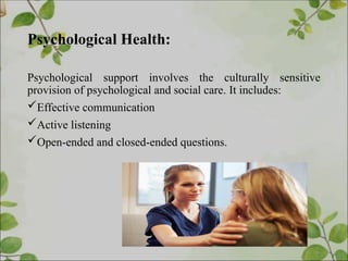 Psychological Health:
Psychological support involves the culturally sensitive
provision of psychological and social care. It includes:
Effective communication
Active listening
Open-ended and closed-ended questions.
 