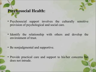 Psychosocial Health:
• Psychosocial support involves the culturally sensitive
provision of psychological and social care.
• Identify the relationship with others and develop the
environment of trust.
• Be nonjudgmental and supportive.
• Provide practical care and support to his/her concerns but
does not intrude.
 